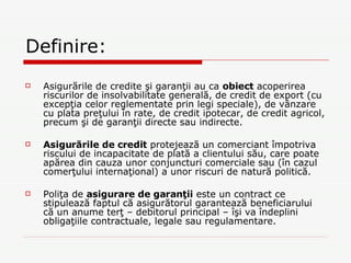 Definire: Asigurările de credite şi garanţii au ca  obiect  acoperirea riscurilor de insolvabilitate generală, de credit de export (cu excepţia celor reglementate prin legi speciale), de vânzare cu plata preţului în rate, de credit ipotecar, de credit agricol, precum şi de garanţii directe sau indirecte.   Asigurările de credit  protejează un comerciant împotriva riscului de incapacitate de plată a clientului său, care poate apărea din cauza unor conjuncturi comerciale sau (în cazul comerţului internaţional) a unor riscuri de natură politică.   Poliţa de  asigurare de garanţii  este un contract ce stipulează faptul că asigurătorul garantează beneficiarului că un anume terţ – debitorul principal – îşi va îndeplini obligaţiile contractuale, legale sau regulamentare.  