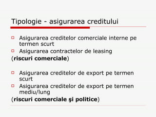 Tipologie - asigurarea creditului Asigurarea creditelor comerciale interne pe termen scurt Asigurarea contractelor de leasing ( riscuri comerciale ) Asigurarea creditelor de export pe termen scurt Asigurarea creditelor de export pe termen mediu/lung ( riscuri comerciale şi politice ) 