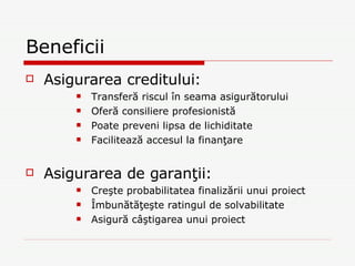 Beneficii Asigurarea creditului: Transferă riscul în seama asigurătorului Oferă consiliere profesionistă Poate preveni lipsa de lichiditate Facilitează accesul la finanţare Asigurarea de garanţii: Creşte probabilitatea finalizării unui proiect Îmbunătăţeşte ratingul de solvabilitate Asigură câştigarea unui proiect 