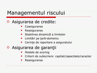 Managementul riscului Asigurarea de credite: Coasigurarea Reasigurarea Stabilirea dinamică a limitelor Limitări pe ţară-domeniu Cerinţe de raportare a asiguratului Asigurarea de garanţii Modele de scoring Criterii de subscriere: capital/capacitate/caracter Reasigurarea 