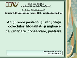 Biblioteca Ştiinţifică
                  a Universităţii de Stat „Alecu Russo”

                   Conferinţa Ştiinţifică anuală
Cercetări biblioteconomice în anul 2011 : constatări calimetrice



  Asigurarea păstrării şi integrităţii
  colecţiilor. Modalităţi şi mijloace
 de verificare, conservare, păstrare




                                            Costiucenco Natalia
                                                Cecan Svetlana
 