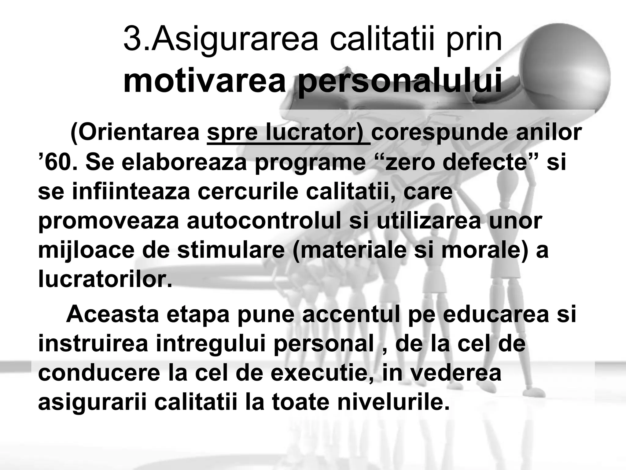 3.Asigurarea calitatii prin
motivarea personalului
(Orientarea spre lucrator) corespunde anilor
’60. Se elaboreaza programe “zero defecte” si
se infiinteaza cercurile calitatii, care
promoveaza autocontrolul si utilizarea unor
mijloace de stimulare (materiale si morale) a
lucratorilor.
Aceasta etapa pune accentul pe educarea si
instruirea intregului personal , de la cel de
conducere la cel de executie, in vederea
asigurarii calitatii la toate nivelurile.
 
