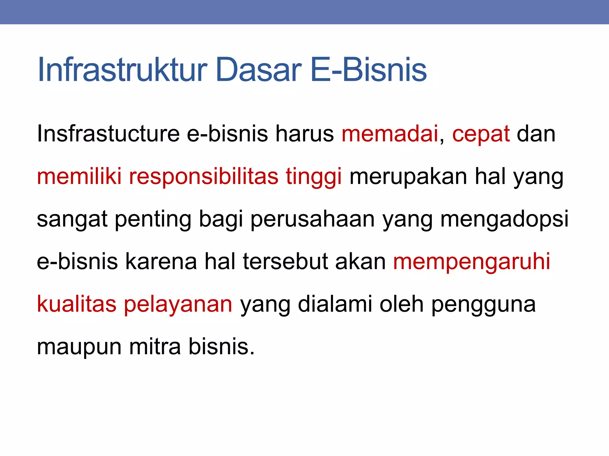 Infrastruktur Dasar E-Bisnis
Insfrastucture e-bisnis harus memadai, cepat dan
memiliki responsibilitas tinggi merupakan hal yang
sangat penting bagi perusahaan yang mengadopsi
e-bisnis karena hal tersebut akan mempengaruhi
kualitas pelayanan yang dialami oleh pengguna
maupun mitra bisnis.
 