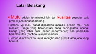 Latar Belakang
Mutu adalah terminologi lain dari kualitas sesuatu, baik
produk jasa maupun barang
Instansi yg maju dapat dipastikan memiliki prinsip atau nilai
(values) kerja yang berorientasi pada peningkatan kinerja,
kinerja yang lebih baik (better performance) dan perbaikan
berkelanjutan (continous improvement).
Semua dimaksudkan untuk menghasilan produk atau jasa yang
bermutu.
10
 