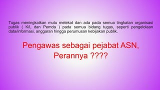 Tugas meningkatkan mutu melekat dan ada pada semua tingkatan organisasi
publik ( K/L dan Pemda ) pada semua bidang tugas, seperti pengelolaan
data/informasi, anggaran hingga perumusan kebijakan publik.
Pengawas sebagai pejabat ASN,
Perannya ????
11
 