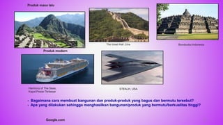 Machu Piccu,Peru
The Great Wall ,Cina Borobudur,Indonesia
Harmony of The Seas,
Kapal Pesiar Terbesar
STEALH, USA
- Bagaimana cara membuat bangunan dan produk-produk yang bagus dan bermutu tersebut?
- Apa yang dilakukan sehingga menghasilkan bangunan/produk yang bermutu/berkualitas tinggi?
Produk masa lalu
Produk modern
Google.com 12
 