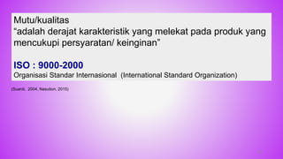 Mutu/kualitas
“adalah derajat karakteristik yang melekat pada produk yang
mencukupi persyaratan/ keinginan”
ISO : 9000-2000
Organisasi Standar Internasional (International Standard Organization)
(Suardi, 2004, Nasution, 2015)
18
 