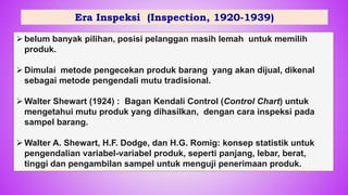 Era Inspeksi (Inspection, 1920-1939)
belum banyak pilihan, posisi pelanggan masih lemah untuk memilih
produk.
Dimulai metode pengecekan produk barang yang akan dijual, dikenal
sebagai metode pengendali mutu tradisional.
Walter Shewart (1924) : Bagan Kendali Control (Control Chart) untuk
mengetahui mutu produk yang dihasilkan, dengan cara inspeksi pada
sampel barang.
Walter A. Shewart, H.F. Dodge, dan H.G. Romig: konsep statistik untuk
pengendalian variabel-variabel produk, seperti panjang, lebar, berat,
tinggi dan pengambilan sampel untuk menguji penerimaan produk.
23
 