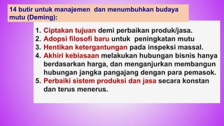 1. Ciptakan tujuan demi perbaikan produk/jasa.
2. Adopsi filosofi baru untuk peningkatan mutu
3. Hentikan ketergantungan pada inspeksi massal.
4. Akhiri kebiasaan melakukan hubungan bisnis hanya
berdasarkan harga, dan menganjurkan membangun
hubungan jangka pangajang dengan para pemasok.
5. Perbaiki sistem produksi dan jasa secara konstan
dan terus menerus.
25
14 butir untuk manajemen dan menumbuhkan budaya
mutu (Deming):
 