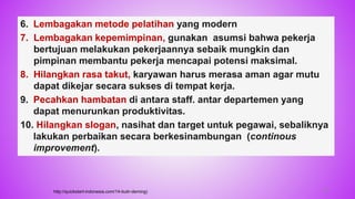 6. Lembagakan metode pelatihan yang modern
7. Lembagakan kepemimpinan, gunakan asumsi bahwa pekerja
bertujuan melakukan pekerjaannya sebaik mungkin dan
pimpinan membantu pekerja mencapai potensi maksimal.
8. Hilangkan rasa takut, karyawan harus merasa aman agar mutu
dapat dikejar secara sukses di tempat kerja.
9. Pecahkan hambatan di antara staff. antar departemen yang
dapat menurunkan produktivitas.
10. Hilangkan slogan, nasihat dan target untuk pegawai, sebaliknya
lakukan perbaikan secara berkesinambungan (continous
improvement).
http://quickstart-indonesia.com/14-butir-deming) 26
 