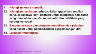 11. Hilangkan kuota numerik
12. Hilangkan hambatan terhadap kebanggaan ketrampilan
kerja, sebaliknya beri bantuan untuk mengatasi hambatan
yang muncul dari peralatan, material dan pelatihan yang
kurang memadai.
13. Bangun lembaga dan program pendidikan dan pelatihan
yang kokoh untuk pendidikandan pengembangan diri.
14. Lakukan transformasi.
http://quickstart-indonesia.com/14-butir-deming) 27
 