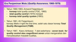 Era Penjaminan Mutu (Quality Assurance; 1960-1979)
• Tahun 1960-1983, Armand Feigenbaum:
- konsep total quality control (TQC, 1960)
- total quality control (1970) menjadi
- konsep total quality system (1983).
• Tahun 1961, AV Feigenbaum:
konsep Make it right the first time, salah satu dasar konsep Total
Quality Management (TQM).
• Tahun 1967, Kaoru Ishikawa: 7 alat sederhana - seven tools for
quality control atau magnificent seven untuk menganalisis dan
menyelesaikan masalah kualitas.
29
 