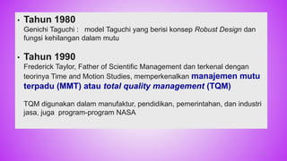 • Tahun 1980
Genichi Taguchi : model Taguchi yang berisi konsep Robust Design dan
fungsi kehilangan dalam mutu
• Tahun 1990
Frederick Taylor, Father of Scientific Management dan terkenal dengan
teorinya Time and Motion Studies, memperkenalkan manajemen mutu
terpadu (MMT) atau total quality management (TQM)
TQM digunakan dalam manufaktur, pendidikan, pemerintahan, dan industri
jasa, juga program-program NASA
31
 