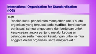 TQM:
“adalah suatu pendekatan manajemen untuk suatu
organisasi yang terpusat pada kualitas, berdasarkan
partisipasi semua anggotanya dan bertujuan untuk
kesuksesan jangka panjang melalui kepuasan
pelanggan serta memberi keuntungan untuk semua
anggota dalam organisasi serta masyarakat.”
International Organization for Standardization
(IOS)
32
 