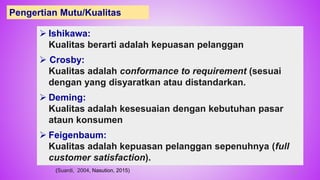  Ishikawa:
Kualitas berarti adalah kepuasan pelanggan
 Crosby:
Kualitas adalah conformance to requirement (sesuai
dengan yang disyaratkan atau distandarkan.
 Deming:
Kualitas adalah kesesuaian dengan kebutuhan pasar
ataun konsumen
 Feigenbaum:
Kualitas adalah kepuasan pelanggan sepenuhnya (full
customer satisfaction).
Pengertian Mutu/Kualitas
(Suardi, 2004, Nasution, 2015) 37
 