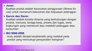 Juran:
Kualitas produk adalah kecocokan penggunaan (fitness for
use) untuk memenuhi kebutuhan dan kepuasan pelanggan.
 Garvin dan Davis:
Kualitas adalah kondisi dinamis yang berhubungan dengan
produk, manusia, tenaga kerja, proses dan tugas, serta
lingkungan yang memenuhi atau melebihi pelanggan atau
konsumen
 ISO 9000-2000,
mutu adalah derajat karakteristik yang melekat pada
produk yang mencukupi persyaratan/ keinginan”
(Suardi, 2004, Nasution, 2015)
38
 
