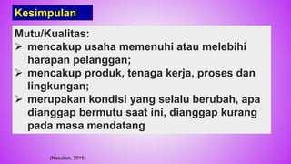 Mutu/Kualitas:
 mencakup usaha memenuhi atau melebihi
harapan pelanggan;
 mencakup produk, tenaga kerja, proses dan
lingkungan;
 merupakan kondisi yang selalu berubah, apa
dianggap bermutu saat ini, dianggap kurang
pada masa mendatang
(Nasution, 2015)
Kesimpulan
39
 