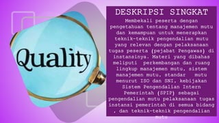 DESKRIPSI SINGKAT
Membekali peserta dengan
pengetahuan tentang manajemen mutu
dan kemampuan untuk menerapkan
teknik-teknik pengendalian mutu
yang relevan dengan pelaksanaan
tugas peserta (pejabat Pengawas) di
instansinya. Materi yang dibahas
meliputi perkembangan dan ruang
lingkup manajemen mutu, sistem
manajemen mutu, standar mutu
menurut ISO dan SNI, kebijakan
Sistem Pengendalian Intern
Pemerintah (SPIP) sebagai
pengendalian mutu pelaksanaan tugas
instansi pemerintah di semua bidang
, dan teknik-teknik pengendalian
mutu
 