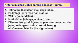 1. Teknologi (kekuatan atau daya tahan);
2. Psikologi (citra rasa dan status);
3. Waktu (kehandalan);
4. kontraktual (adanya jaminan); dan
5. Etika (untuk produk jasa: sopan, santun ramah dan
jujur; sedangkan untuk produk barang:
etis/memenuhi etika jika digunakan).
Kriteria kualitas untuk barang dan jasa (Juran):
40
 