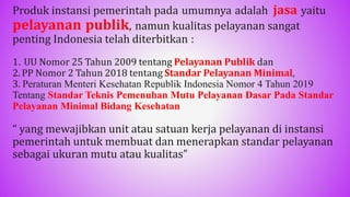 Produk instansi pemerintah pada umumnya adalah jasa yaitu
pelayanan publik, namun kualitas pelayanan sangat
penting Indonesia telah diterbitkan :
1. UU Nomor 25 Tahun 2009 tentang Pelayanan Publik dan
2. PP Nomor 2 Tahun 2018 tentang Standar Pelayanan Minimal,
3. Peraturan Menteri Kesehatan Republik Indonesia Nomor 4 Tahun 2019
Tentang Standar Teknis Pemenuhan Mutu Pelayanan Dasar Pada Standar
Pelayanan Minimal Bidang Kesehatan
“ yang mewajibkan unit atau satuan kerja pelayanan di instansi
pemerintah untuk membuat dan menerapkan standar pelayanan
sebagai ukuran mutu atau kualitas”
44
 