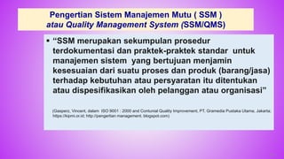 Pengertian Sistem Manajemen Mutu ( SSM )
atau Quality Management System (SSM/QMS)
 “SSM merupakan sekumpulan prosedur
terdokumentasi dan praktek-praktek standar untuk
manajemen sistem yang bertujuan menjamin
kesesuaian dari suatu proses dan produk (barang/jasa)
terhadap kebutuhan atau persyaratan itu ditentukan
atau dispesifikasikan oleh pelanggan atau organisasi”
(Gasperz, Vincent, dalam ISO 9001 : 2000 and Contunial Quality Improvement, PT. Gramedia Pustaka Utama, Jakarta;
https://kipmi.or.id; http://pengertian management. blogspot.com)
45
 