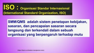 46
SMM/QMS adalah sistem penetapan kebijakan,
sasaran, dan pencapaian sasaran secara
langsung dan terkendali dalam sebuah
organisasi yang berpengaruh terhadap mutu
ISO : Organisasi Standar Internasional
(International Standard Organization, ISO)
(https://kipmi.or.id/sistem-manajemen-mutu)
 