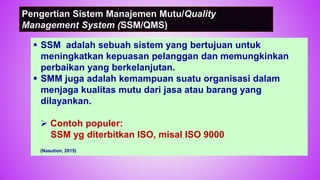 Pengertian Sistem Manajemen Mutu/Quality
Management System (SSM/QMS)
 SSM adalah sebuah sistem yang bertujuan untuk
meningkatkan kepuasan pelanggan dan memungkinkan
perbaikan yang berkelanjutan.
 SMM juga adalah kemampuan suatu organisasi dalam
menjaga kualitas mutu dari jasa atau barang yang
dilayankan.
 Contoh populer:
SSM yg diterbitkan ISO, misal ISO 9000
(Nasution, 2015)
47
 