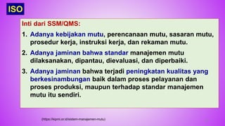 49
Inti dari SSM/QMS:
1. Adanya kebijakan mutu, perencanaan mutu, sasaran mutu,
prosedur kerja, instruksi kerja, dan rekaman mutu.
2. Adanya jaminan bahwa standar manajemen mutu
dilaksanakan, dipantau, dievaluasi, dan diperbaiki.
3. Adanya jaminan bahwa terjadi peningkatan kualitas yang
berkesinambungan baik dalam proses pelayanan dan
proses produksi, maupun terhadap standar manajemen
mutu itu sendiri.
ISO
(https://kipmi.or.id/sistem-manajemen-mutu)
 