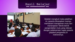 Hasil Belajar
Setelah mengikuti mata pelatihan
ini, peserta diharapkan mampu
memahami manajemen mutu dan
menerapkan Teknik-teknik
pengendalian mutu yang relevan
dengan pelaksanaan tugas peserta
(pejabat pengawas) di
instransinya.
 