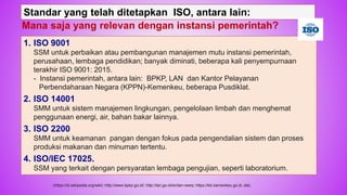 56
1. ISO 9001
SSM untuk perbaikan atau pembangunan manajemen mutu instansi pemerintah,
perusahaan, lembaga pendidikan; banyak diminati, beberapa kali penyempurnaan
terakhir ISO 9001: 2015.
- Instansi pemerintah, antara lain: BPKP, LAN dan Kantor Pelayanan
Perbendaharaan Negara (KPPN)-Kemenkeu, beberapa Pusdiklat.
2. ISO 14001
SMM untuk sistem manajemen lingkungan, pengelolaan limbah dan menghemat
penggunaan energi, air, bahan bakar lainnya.
3. ISO 2200
SMM untuk keamanan pangan dengan fokus pada pengendalian sistem dan proses
produksi makanan dan minuman tertentu.
4. ISO/IEC 17025.
SSM yang terkait dengan persyaratan lembaga pengujian, seperti laboratorium.
Standar yang telah ditetapkan ISO, antara lain:
Mana saja yang relevan dengan instansi pemerintah?
(https://id.wikipedia.org/wiki/; http://www.bpkp.go.id/; http://lan.go.id/en/lan-news; https://klc.kemenkeu.go.id, dsb,
 