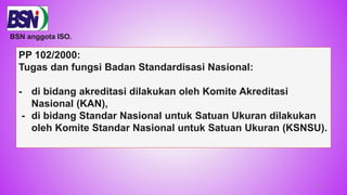 58
PP 102/2000:
Tugas dan fungsi Badan Standardisasi Nasional:
- di bidang akreditasi dilakukan oleh Komite Akreditasi
Nasional (KAN),
- di bidang Standar Nasional untuk Satuan Ukuran dilakukan
oleh Komite Standar Nasional untuk Satuan Ukuran (KSNSU).
BSN anggota ISO.
 