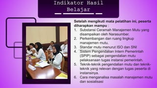Indikator Hasil
Belajar
Setelah mengikuti mata pelatihan ini, peserta
diharapkan mampu :
1. Substansi Ceramah Manajemen Mutu yang
disampaikan oleh Narasumber.
2. Perkembangan dan ruang lingkup
manajemen mutu.
3. Standar mutu menurut ISO dan SNI
4. Sistem Pengendalian Intern Pemerintah
(SPIP) sebagai pengendalian mutu
pelaksanaan tugas instansi pemerintah.
5. Teknik-teknik pengendalian mutu dan teknik-
teknik yang relevan dengan tugas peserta di
instansinya.
6. Cara menganalisa masalah manajemen mutu
dan sosialisasi
 