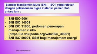61
Standar Manajemen Mutu (SNI – ISO ) yang relevan
dengan pelaksanaan tugas instansi pemerintah,
antara lain :
- SNI-ISO 9001
- SNI ISO 14001
- SNI ISO 31000, pedoman penerapan
manajemen risiko
(https://id.wikipedia.org/wiki/ISO_30001)
- SNI ISO 50001, SSM bagi manajemem energi
(https://id.wikipedia.org
 
