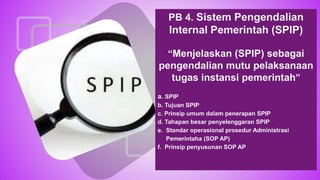 PB 4. Sistem Pengendalian
Internal Pemerintah (SPIP)
“Menjelaskan (SPIP) sebagai
pengendalian mutu pelaksanaan
tugas instansi pemerintah”
a. SPIP
b. Tujuan SPIP
c. Prinsip umum dalam penerapan SPIP
d. Tahapan besar penyelenggaran SPIP
e. Standar operasional prosedur Administrasi
Pemerintaha (SOP AP)
f. Prinsip penyusunan SOP AP
 