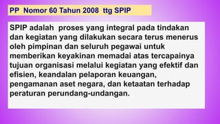 63
PP Nomor 60 Tahun 2008 ttg SPIP
SPIP adalah proses yang integral pada tindakan
dan kegiatan yang dilakukan secara terus menerus
oleh pimpinan dan seluruh pegawai untuk
memberikan keyakinan memadai atas tercapainya
tujuan organisasi melalui kegiatan yang efektif dan
efisien, keandalan pelaporan keuangan,
pengamanan aset negara, dan ketaatan terhadap
peraturan perundang-undangan.
 