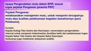 73
Upaya Pengendalian mutu dalam SPIP, sesuai
tugas pejabat Pengawas (peserta PKP)
Pejabat Pengawas:
melaksanakan manajemen mutu, untuk menjamin tercapainya
mutu atau kualitas pelaksanaan kegiatan bawahannya (para
Pelaksana).
Contoh:
Kepala Subag Tata Usaha dan Kearsipan, menerapkan pengendalian
internal untuk menjamin keberhasilan (kualitas baik) dari pelaksanaan tugas
Kepala Seksi Tata Usaha dan Kepala Seksi Kearsipan
(keduanya juga melakukan pelayanan publik)
 