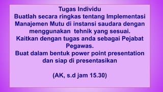 74
Tugas Individu
Buatlah secara ringkas tentang Implementasi
Manajemen Mutu di instansi saudara dengan
menggunakan tehnik yang sesuai.
Kaitkan dengan tugas anda sebagai Pejabat
Pegawas.
Buat dalam bentuk power point presentation
dan siap di presentasikan
(AK, s.d jam 15.30)
 
