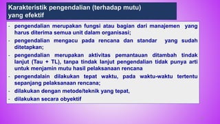 76
- pengendalian merupakan fungsi atau bagian dari manajemen yang
harus diterima semua unit dalam organisasi;
- pengendalian mengacu pada rencana dan standar yang sudah
ditetapkan;
- pengendalian merupakan aktivitas pemantauan ditambah tindak
lanjut (Tau + TL), tanpa tindak lanjut pengendalian tidak punya arti
untuk menjamin mutu hasil pelaksanaan rencana
- pengendalain dilakukan tepat waktu, pada waktu-waktu tertentu
sepanjang pelaksanaan rencana;
- dilakukan dengan metode/teknik yang tepat,
- dilakukan secara obyektif
Karakteristik pengendalian (terhadap mutu)
yang efektif
 
