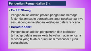77
• Earl P. Strong:
Pengendalian adalah proses pengaturan berbagai
faktor dalam suatu perusahaan, agar pelaksanaannya
sesuai dengan ketetapan ketetapan dalam rencana.
• Harold Koonz:
Pengendalian adalah pengukuran dan perbaikan
terhadap pelaksanaan kerja bawahan, agar rencana
rencana yang telah di buat untuk mencapai tujuan
perusahaan.
Pengertian Pengendalian (1):
 