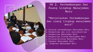 PB 2. Perkembangan Dan
Ruang Lingkup Manajemen
Mutu
“Menjelaskan Perkembangan
dan ruang lingkup manajemen
mutu”
a.Sejarah perkembangan Manajemen Mutu
b.Pengertian dan ciri mutu/kualitas
c.Pengertian Manajemen Mutu
d.Pengertian Sistem Manajemen Mutu
e.Prinsip-prinsip Manajemen Mutu
f.Tahapan Manajemen Mutu
g. Komponen Manajemen Mutu
 