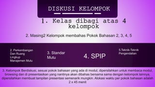 DISKUSI KELOMPOK
1. Kelas dibagi atas 4
kelompok
2. Masing2 Kelompok membahas Pokok Bahasan 2, 3, 4, 5
3. Kelompok Berdiskusi, sesuai pokok bahasan yang ada di modul, dipersilahkan untuk membaca modul,
browsing dan di presentasikan yang nantinya akan dibahas bersama sama dengan kelompok lainnya,
dipersilahkan membuat tampilan presentasi semenarik mungkin. Alokasi waktu per pokok bahasan adalah
2 x 45 menit
5.Teknik-Teknik
Pengendalian
4. SPIP
3. Standar
Mutu
2. Perkembangan
Dan Ruang
Lingkup
Manajemen Mutu
 