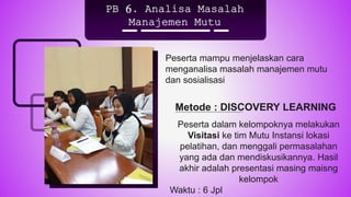 PB 6. Analisa Masalah
Manajemen Mutu
Peserta mampu menjelaskan cara
menganalisa masalah manajemen mutu
dan sosialisasi
Peserta dalam kelompoknya melakukan
Visitasi ke tim Mutu Instansi lokasi
pelatihan, dan menggali permasalahan
yang ada dan mendiskusikannya. Hasil
akhir adalah presentasi masing maisng
kelompok
Waktu : 6 Jpl
Metode : DISCOVERY LEARNING
 