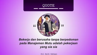 “ ”
QUOTE
Sri Asih Gahayu
Bekerja dan berusaha tanpa berpedoman
pada Manajemen Mutu adalah pekerjaan
yang sia sia
 