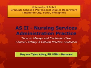 University of Bohol 
Graduate School & Professional Studies Department 
Tagbilaran City, Bohol, Philippines 
AS II - Nursing Services 
Administration Practice 
Tools to Manage and Evaluation Care: 
Clinical Pathway & Clinical Practice Guidelines 
Mary Ann Tejano Adiong, RN, USRN - Masterand 
 