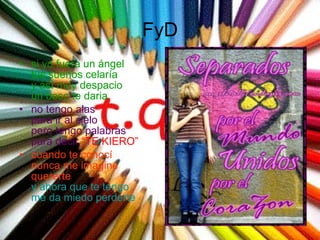 FyD si yo fuera un ángel tus sueños celaría y así muy despacio un beso te daria no tengo alas para ir al cielo pero tengo palabras para decir   “TE KIERO”   cuando te conocí nunca me imagine quererte y ahora que te tengo me da miedo perderte  