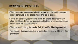 PROCESSING OF SOLIDS:
• The press cake, concentrated stick water, and the solids removed
during centrifuge of the oil are mixed and fed to a drier.
• There are several types of driers used, the choice depends on the
plant conditions. Direct hot air driers and indirect systems using steam
or hot water are popular systems.
• The process is mainly for low fat fish, fish offal, filleting waste etc.
• Traditionally fishes are dried up to a moisture content of 10% and then
pulverized.
 