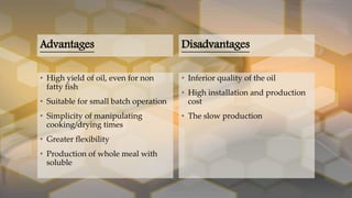 Advantages
• High yield of oil, even for non
fatty fish
• Suitable for small batch operation
• Simplicity of manipulating
cooking/drying times
• Greater flexibility
• Production of whole meal with
soluble
Disadvantages
• Inferior quality of the oil
• High installation and production
cost
• The slow production
 