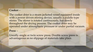 Cooker –
The cooker drier is a steam jacketed vessel equipped inside
with a power driven stirring device, usually a paddle type
stirrer. The stirrer is rotated continuously, but slowly
throughout the drying process. The cooker drier may be
operated under atmospheric pressure or under partial vacuum.
Press –
Usually single or twin screw press. Double screw press is
advantageous as no slippage of materials take place.
 