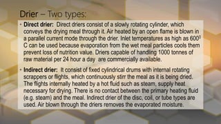Drier – Two types:
• Direct drier: Direct driers consist of a slowly rotating cylinder, which
conveys the drying meal through it. Air heated by an open flame is blown in
a parallel current mode through the drier. Inlet temperatures as high as 6000
C can be used because evaporation from the wet meal particles cools them
prevent loss of nutrition value. Driers capable of handling 1000 tonnes of
raw material per 24 hour a day are commercially available.
• Indirect drier: It consist of fixed cylindrical drums with internal rotating
scrappers or flights, which continuously stirr the meal as it is being dried.
The flights internally heated by a hot fluid such as steam, supply heat
necessary for drying. There is no contact between the primary heating fluid
(e.g. steam) and the meal. Indirect drier of the disc, coil, or tube types are
used. Air blown through the driers removes the evaporated moisture.
 