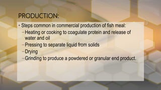 PRODUCTION:
• Steps common in commercial production of fish meal:
–Heating or cooking to coagulate protein and release of
water and oil
–Pressing to separate liquid from solids
–Drying
–Grinding to produce a powdered or granular end product.
 